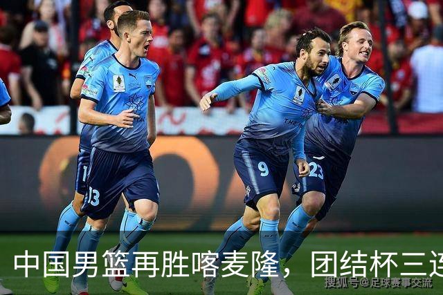 中国男篮再胜喀麦隆，团结杯三连胜