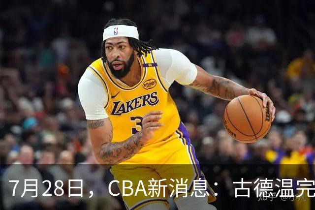 7月28日，CBA新消息：古德温完全签约，山西第三次报价胡金秋