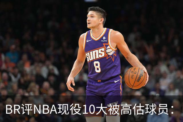 BR评NBA现役10大被高估球员：申京第9、里夫斯第10！